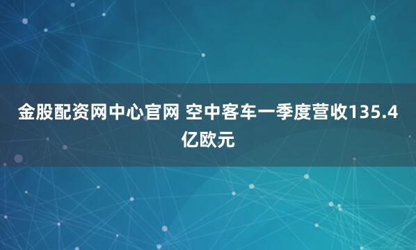 金股配资网中心官网 空中客车一季度营收135.4亿欧元