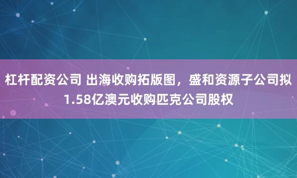 杠杆配资公司 出海收购拓版图，盛和资源子公司拟1.58亿澳元收购匹克公司股权