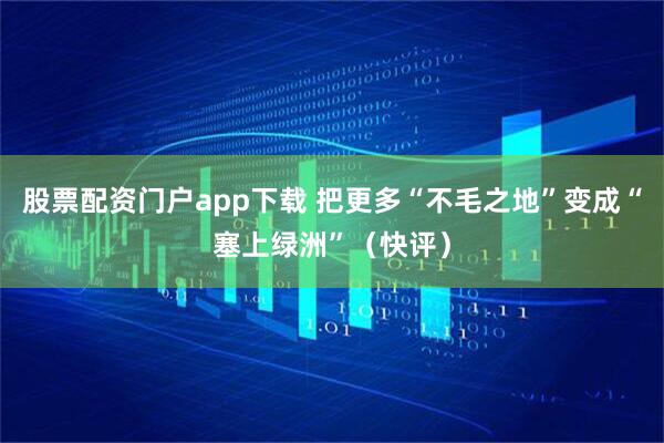 股票配资门户app下载 把更多“不毛之地”变成“塞上绿洲”（快评）