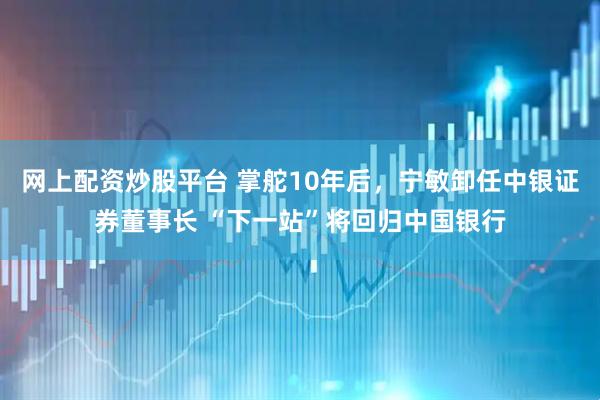 网上配资炒股平台 掌舵10年后，宁敏卸任中银证券董事长 “下一站”将回归中国银行