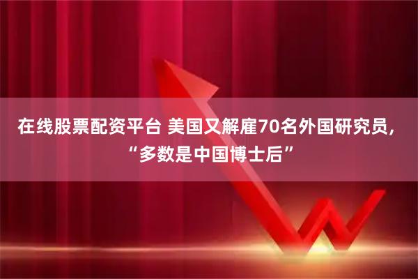 在线股票配资平台 美国又解雇70名外国研究员, “多数是中国博士后”