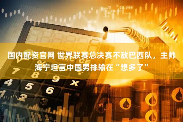 国内配资官网 世界联赛总决赛不敌巴西队，主帅海宁坦言中国男排输在“想多了”