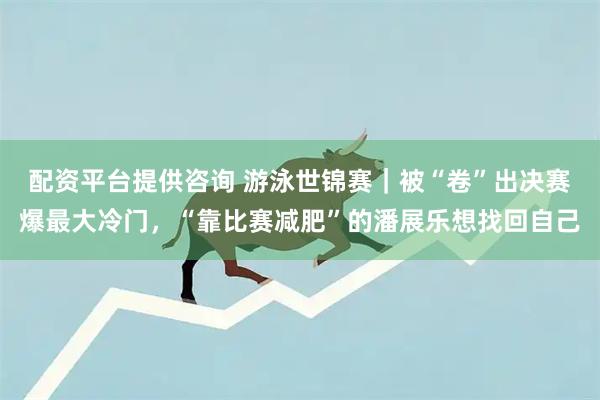 配资平台提供咨询 游泳世锦赛｜被“卷”出决赛爆最大冷门，“靠比赛减肥”的潘展乐想找回自己