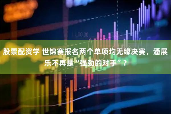 股票配资学 世锦赛报名两个单项均无缘决赛，潘展乐不再是“强劲的对手”？
