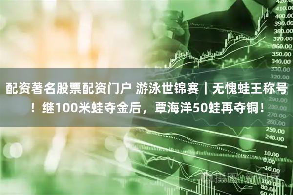 配资著名股票配资门户 游泳世锦赛｜无愧蛙王称号！继100米蛙夺金后，覃海洋50蛙再夺铜！