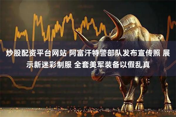 炒股配资平台网站 阿富汗特警部队发布宣传照 展示新迷彩制服 全套美军装备以假乱真