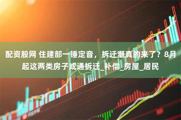 配资股网 住建部一锤定音，拆迁潮真的来了？8月起这两类房子或通拆迁_补偿_房屋_居民