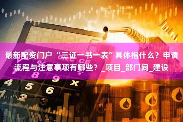 最新配资门户 “三证一书一表”具体指什么？申请流程与注意事项有哪些？_项目_部门间_建设