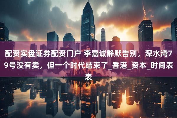 配资实盘证券配资门户 李嘉诚静默告别，深水湾79号没有卖，但一个时代结束了_香港_资本_时间表
