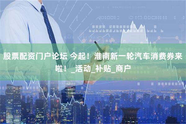 股票配资门户论坛 今起！淮南新一轮汽车消费券来啦！_活动_补贴_商户