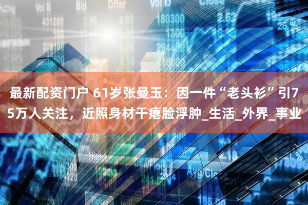 最新配资门户 61岁张曼玉：因一件“老头衫”引75万人关注，近照身材干瘪脸浮肿_生活_外界_事业