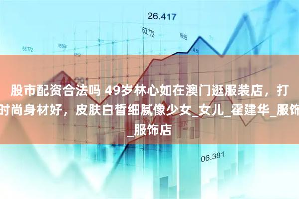 股市配资合法吗 49岁林心如在澳门逛服装店，打扮时尚身材好，皮肤白皙细腻像少女_女儿_霍建华_服饰店