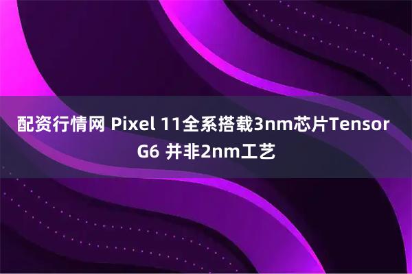 配资行情网 Pixel 11全系搭载3nm芯片Tensor G6 并非2nm工艺