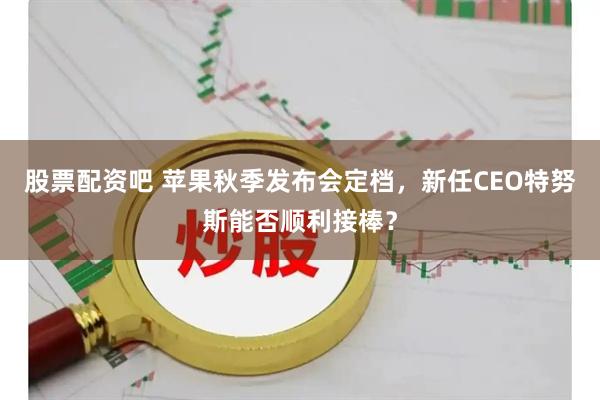 股票配资吧 苹果秋季发布会定档，新任CEO特努斯能否顺利接棒？
