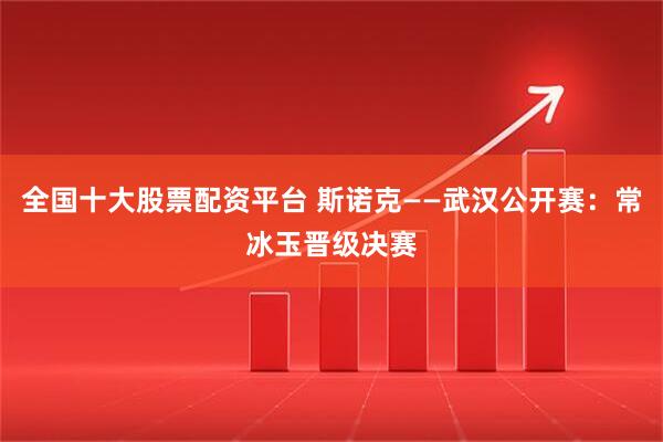 全国十大股票配资平台 斯诺克——武汉公开赛：常冰玉晋级决赛